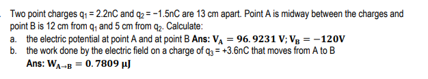 Two point charges q₁ = 2.2nC and q2 = -1.5nC are 13 cm apart. Point A is midway between the charges and
point B is 12 cm from q₁ and 5 cm from q₂. Calculate:
a. the electric potential at point A and at point B Ans: VA = 96.9231 V; VB = -120V
b. the work done by the electric field on a charge of q3= +3.6nC that moves from A to B
Ans: WA-B = 0.7809 μJ