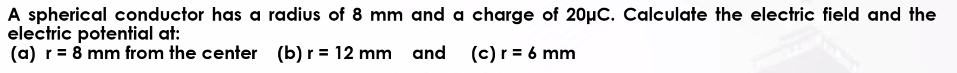 A spherical conductor has a radius of 8 mm
electric potential at:
(a) r = 8 mm from the center
(b) r = 12 mm
and a charge of 20μC. Calculate the electric field and the
and (c) r = 6 mm