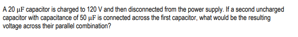 A 20 μF capacitor is charged to 120 V and then disconnected from the power supply. If a second uncharged
capacitor with capacitance of 50 µF is connected across the first capacitor, what would be the resulting
voltage across their parallel combination?