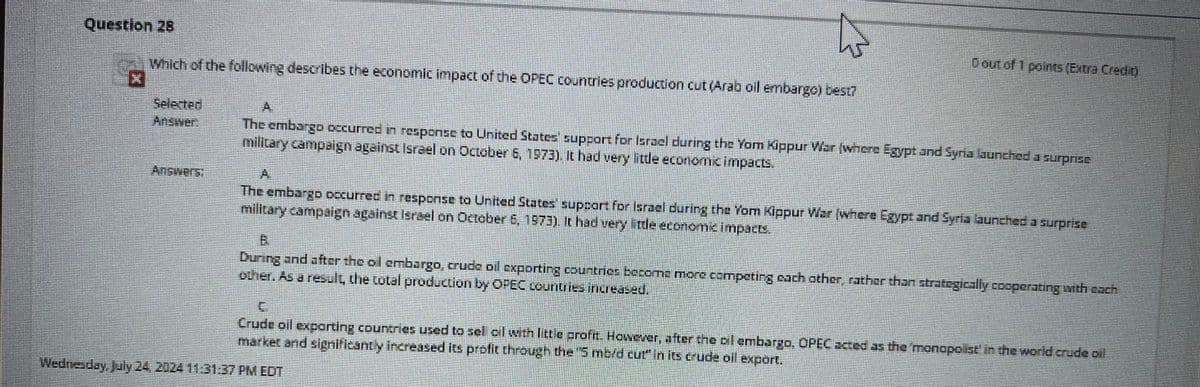 Question 28
Which of the following describes the economic impact of the OPEC countries production cut (Arab oil embargo) best?
0 out of 1 points (Extra Credit)
Selected
Answer
Answers:
A
The embargo occurred in response to United States' support for Israel during the Yom Kippur War (where Egypt and Syria launched a surprise
military campaign against Israel on October 6, 1973). It had very little economic impacts.
A
The embargo occurred in response to United States' support for Israel during the Yom Kippur War (where Egypt and Syria launched a surprise
military campaign against Israel on October 6, 1973). It had very little economic impacts.
B
During and after the oil embargo, crude oil exporting countries become more competing each other, rather than strategically cooperating with cach
other. As a result, the total production by OPEC countries increased.
Crude oil exporting countries used to sel oil with little profit. However, after the oil embargo, OPEC acted as the 'monopolist' in the world crude oil
market and significantly increased its profit through the "5 mb/d cut" in its crude oil export.
Wednesday, July 24, 2024 11:31:37 PM EDT