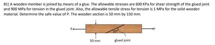 81) A wooden member is joined by means of a glue. The allowable stresses are 600 KPa for shear strength of the glued joint
and 900 MPa for tension in the glued joint. Also, the allowable tensile stress for tension is 1 MPa for the solid wooden
material. Determine the safe value of P. The wooden section is 50 mm by 150 mm.
P.
20
50 mm
glued joint
