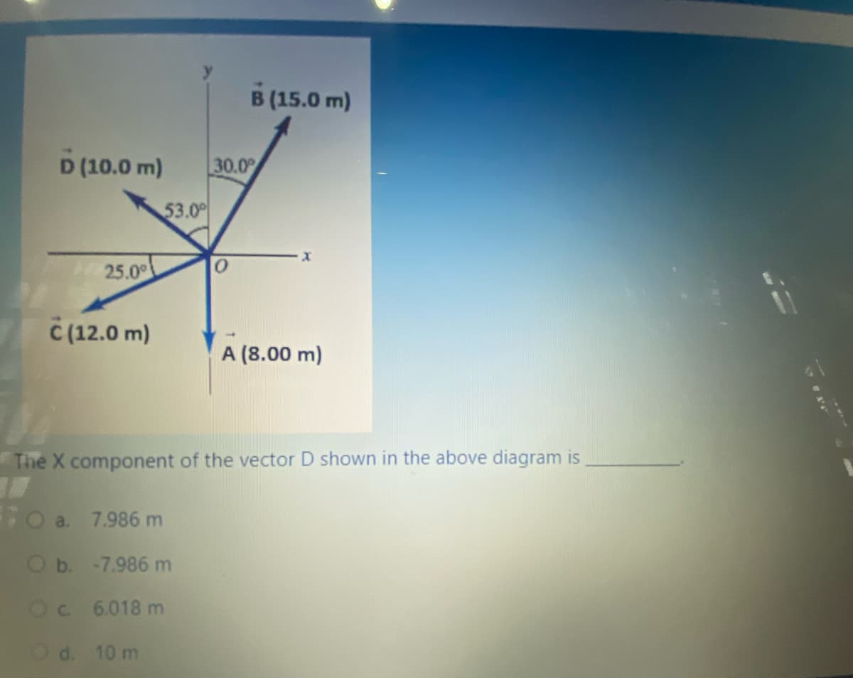 B (15.0 m)
D (10.0 m)
30.0
53.00
25.00
C (12.0 m)
A (8.00 m)
The X component of the vector D shown in the above diagram is
Fo a. 7.986 m
O b. -7.986 m
Oc 6.018 m
Od. 10 m
