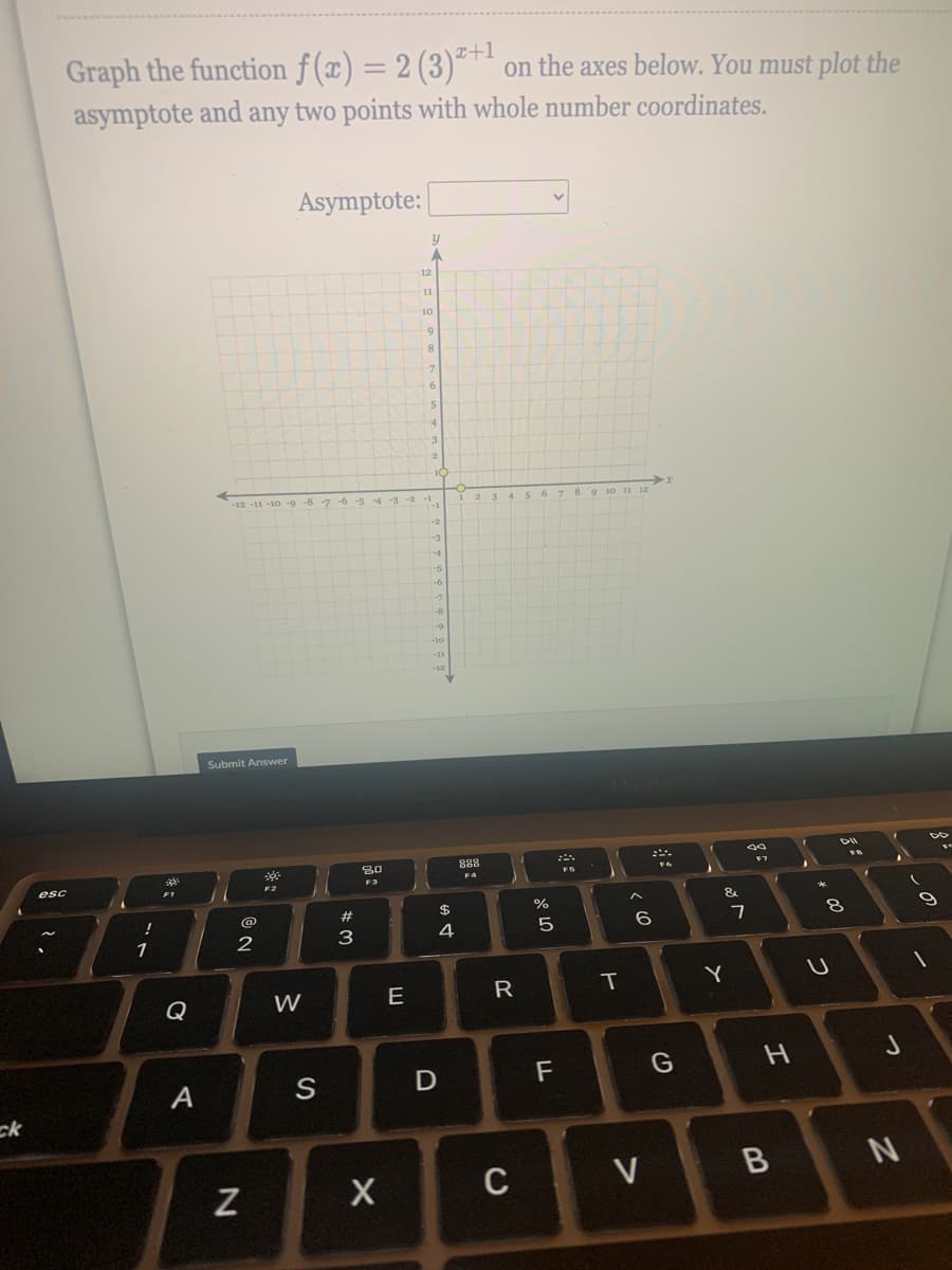 Graph the function f (x) = 2 (3)*™ on the axes below. You must plot the
I+1
asymptote and any two points with whole number coordinates.
Asymptote:
12
11
10
-12 -11 -10 -9-8 -7 -6 -5 -4 -3 -2 -1.
-4
-5
-8
-11
Submit Answer
888
F7
F4
F3
F2
2#
24
3
4
6.
1
Y
Q
W
E
R
F
A
ck
C
つ
つ
エ
ヒ
V>
の
