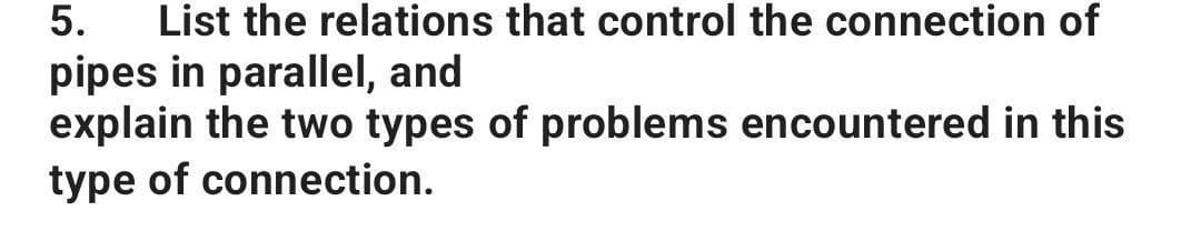 5. List the relations that control the connection of
pipes in parallel, and
explain the two types of problems encountered in this
type of connection.