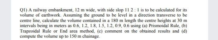 Q1) A railway embankment, 12 m wide, with side slop 11 2:1 is to be calculated for its
volume of earthwork. Assuming the ground to be level in a direction transverse to be
centre line, calculate the volume contained in a 180 m length the centre heights at 30 m
intervals being in meters as 0.6, 1.2, 1.8, 1.5, 1.2, 0.9, 0.6 using (a) Prismoidal Rule, (b)
Trapzoidal Rule or End area method, (c) comment on the obtained results and (d)
compute the volume up to 150 m chainage.