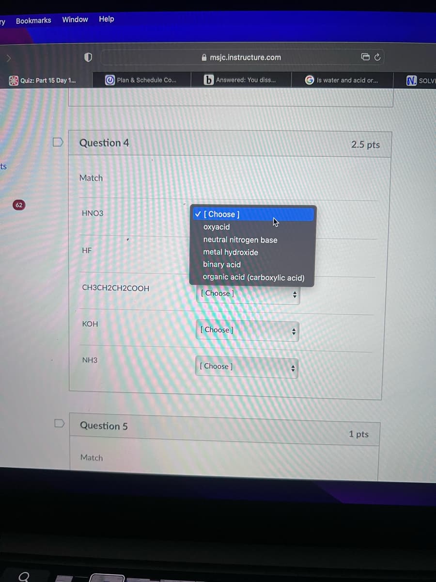 гу
ts
Bookmarks Window Help
Quiz: Part 15 Day 1...
62
J
D
Question 4
Match
HNO3
HF
CH3CH2CH2COOH
KOH
Plan & Schedule Co...
NH3
Question 5
Match
msjc.instructure.com
b Answered: You diss...
✓ [Choose ]
oxyacid
neutral nitrogen base
metal hydroxide
binary acid
organic acid (carboxylic acid)
[Choose ]
+
[Choose]
[Choose]
#
+
GIs water and acid or...
2.5 pts
1 pts
N. SOLVE