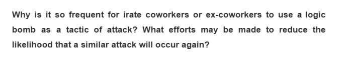 Why is it so frequent for irate coworkers or ex-coworkers to use a logic
bomb as a tactic of attack? What efforts may be made to reduce the
likelihood that a similar attack will occur again?