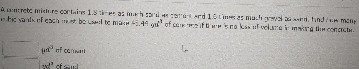 A concrete mixture contains 1.8 times as much sand as cement and 1.6 times as much gravel as sand. Find how many
cubic yards of each must be used to make 45.44 yd of concrete if there is no loss of volume in making the concrete.
yd of cement
yd of sand
