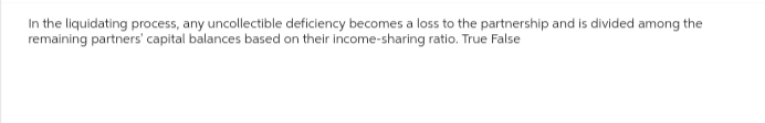 In the liquidating process, any uncollectible deficiency becomes a loss to the partnership and is divided among the
remaining partners' capital balances based on their income-sharing ratio. True False