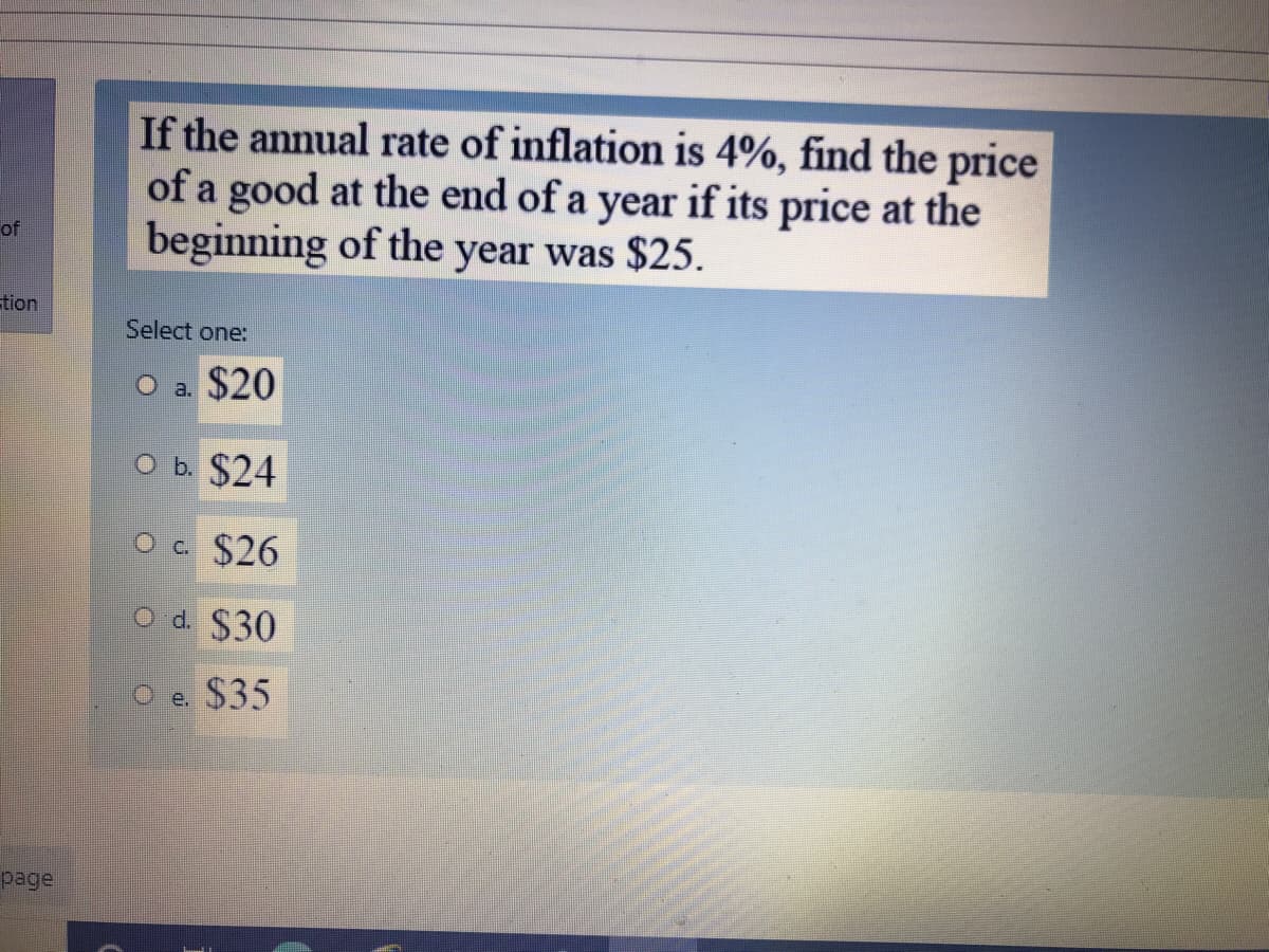 If the annual rate of inflation is 4%, find the price
of a good at the end of a year if its price at the
beginning of the year was $25.
of
tion
Select one:
O a. $20
O b. $24
O c $26
O d. $30
O e. $35
page
