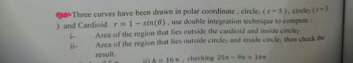 Three curves have been drawn in polar coordinate, circle, (r= 5), circle; (r=3
and Cardioid r= 1 - sin(0), use double integration technique to compute:
Area of the region that lies outside the cardioid and inside circle
Area of the region that lies outside circle, and inside circle, then check the
result.
TEH
i) A = 16 m, checking 25m - 9n = 16m