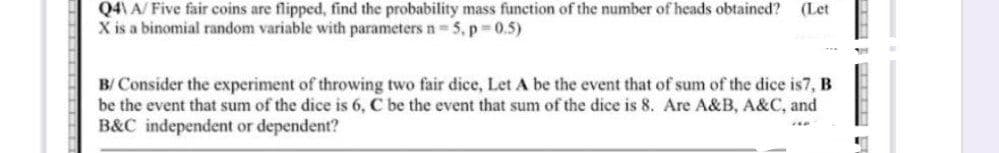 Q4\A/ Five fair coins are flipped, find the probability mass function of the number of heads obtained? (Let
X is a binomial random variable with parameters n=5, p=0.5)
B/ Consider the experiment of throwing two fair dice, Let A be the event that of sum of the dice is7, B
be the event that sum of the dice is 6, C be the event that sum of the dice is 8. Are A&B, A&C, and
B&C independent or dependent?
Z4P