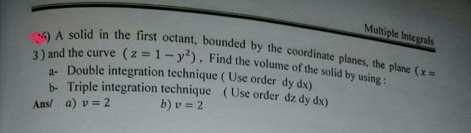 Multiple Integrals
A solid in the first octant, bounded by the coordinate planes, the plane (x =
3) and the curve (z = 1- y²), Find the volume of the solid by using :
a- Double integration technique (Use order
dy dx)
b- Triple integration technique (Use order dz dy dx)
Ans/ a) v = 2
b) v = 2