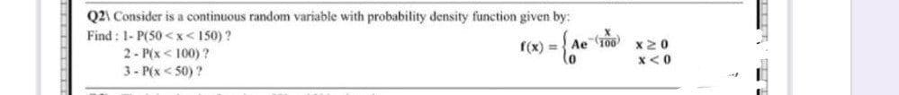 Q2\ Consider is a continuous random variable with probability density function given by:
Find: 1- P(50<x< 150)?
f(x) =
= { Ae
2- P(x<100)?
3- P(x <50)?
(100)
x 20
X<0