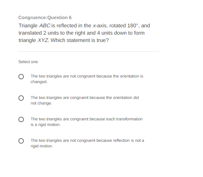 **Congruence: Question 6**

**Triangle ABC** is reflected in the x-axis, rotated 180°, and translated 2 units to the right and 4 units down to form triangle **XYZ**. Which statement is true?

---

**Select one:**

- ⭘ The two triangles are not congruent because the orientation is changed.
- ⭘ The two triangles are congruent because the orientation did not change.
- ⭘ The two triangles are congruent because each transformation is a rigid motion.
- ⭘ The two triangles are not congruent because reflection is not a rigid motion.