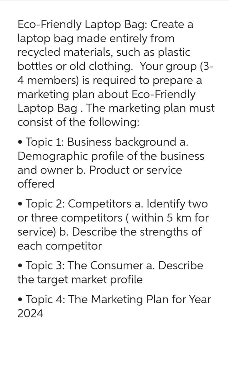 Eco-Friendly Laptop Bag: Create a
laptop bag made entirely from
recycled materials, such as plastic
bottles or old clothing. Your group (3-
4 members) is required to prepare a
marketing plan about Eco-Friendly
Laptop Bag . The marketing plan must
consist of the following:
• Topic 1: Business background a.
Demographic profile of the business
and owner b. Product or service
offered
• Topic 2: Competitors a. Identify two
or three competitors (within 5 km for
service) b. Describe the strengths of
each competitor
• Topic 3: The Consumer a. Describe
the target market profile
●
• Topic 4: The Marketing Plan for Year
2024