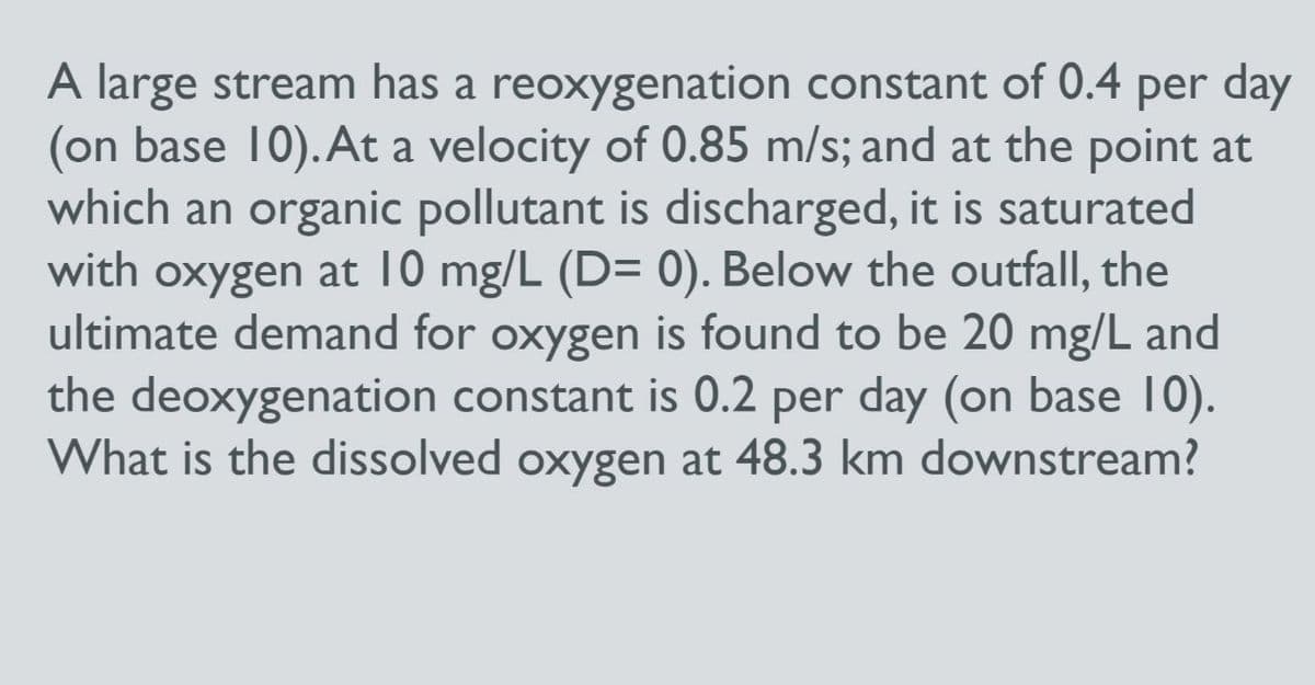 A large stream has a reoxygenation constant of 0.4 per day
(on base 10). At a velocity of 0.85 m/s; and at the point at
which an organic pollutant is discharged, it is saturated
with oxygen at 10 mg/L (D= 0). Below the outfall, the
ultimate demand for oxygen is found to be 20 mg/L and
the deoxygenation constant is 0.2 per day (on base 10).
What is the dissolved oxygen at 48.3 km downstream?