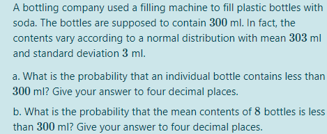 A bottling company used a filling machine to fill plastic bottles with
soda. The bottles are supposed to contain 300 ml. In fact, the
contents vary according to a normal distribution with mean 303 ml
and standard deviation 3 ml.
a. What is the probability that an individual bottle contains less than
300 ml? Give your answer to four decimal places.
b. What is the probability that the mean contents of 8 bottles is less
than 300 ml? Give your answer to four decimal places.
