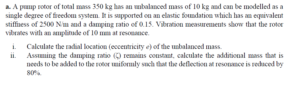 a. A pump rotor of total mass 350 kg has an unbalanced mass of 10 kg and can be modelled as a
single degree of freedom system. It is supported on an elastic foundation which has an equivalent
stiffness of 2500 N/m and a damping ratio of 0.15. Vibration measurements show that the rotor
vibrates with an amplitude of 10 mm at resonance.
i.
Calculate the radial location (eccentricity e) of the unbalanced mass.
Assuming the damping ratio (5) remains constant, calculate the additional mass that is
needs to be added to the rotor uniformly such that the deflection at resonance is reduced by
1.
80%.
