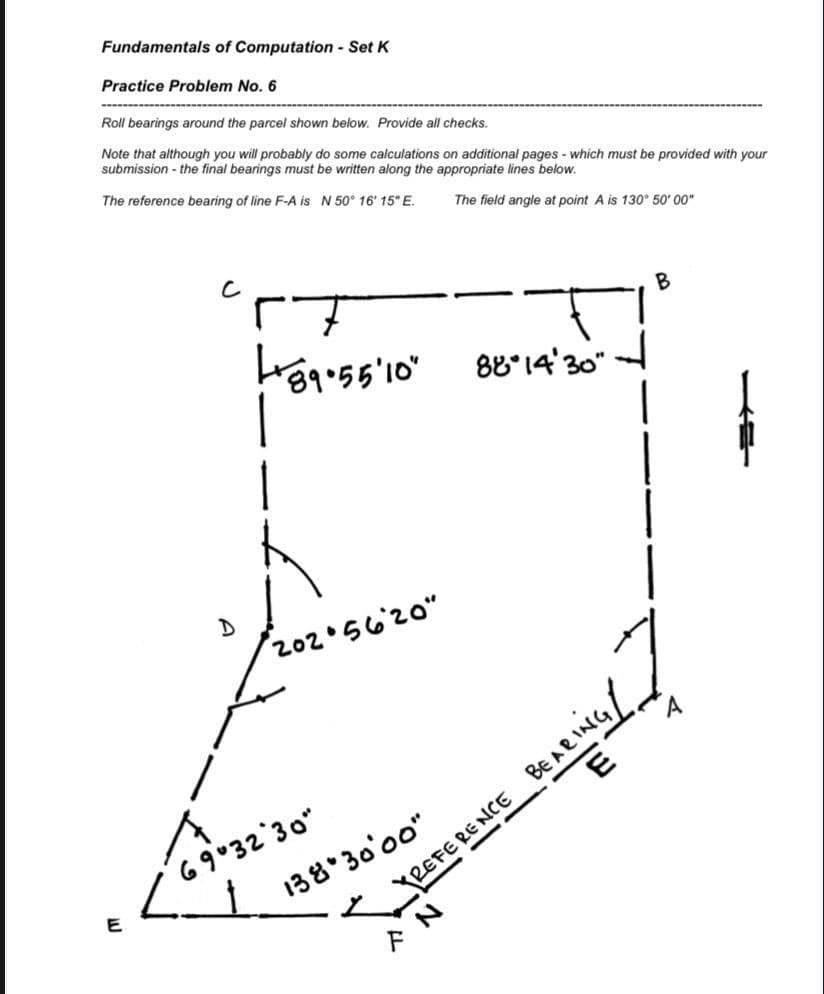 Fundamentals of Computation - Set K
Practice Problem No. 6
Roll bearings around the parcel shown below. Provide all checks.
Note that although you will probably do some calculations on additional pages - which must be provided with your
submission - the final bearings must be written along the appropriate lines below.
The reference bearing of line F-A is N 50° 16' 15" E.
The field angle at point A is 130° 50' 00"
B
88°14'30"
202 5620"
Be Ae ING/
138 30'00"
yREFERE
८१°32'30"
--
E
