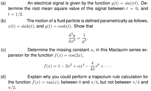 (a)
termine the root mean square value of this signal between t = 0, and
t = 1/2.
An electrical signal is given by the function y(t) = sin(7t). De-
(b)
x(t) = sinh(t), and y(t) = cosh(t). Show that
The motion of a fluid particle is defined parametrically as follows,
d²y
da?
1
(c)
pansion for the function f(x) = cos(2x),
Determine the missing constant a, in this Maclaurin series ex-
4
f(x) = 1 – 212 + axª
45
+....
(d)
the function f(x) = tan(r), between 0 and 7/4, but not between 7/4 and
п/2.
Explain why you could perform a trapezium rule calculation for
