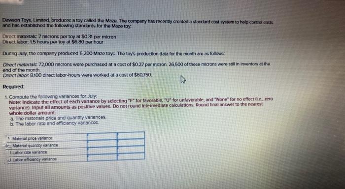 Dawson Toys, Limited, produces a toy called the Maze. The company has recently created a standard cost system to help control costs
and has established the following standards for the Maze toy.
Direct materials: 7 microns per toy at $0.31 per micron
Direct labor 1.5 hours per toy at $6.80 per hour
During July, the company produced 5,200 Maze toys. The toy's production data for the month are as follows:
Direct materials: 72,000 microns were purchased at a cost of $0.27 per micron. 26.500 of these microns were still in Inventory at the
end of the month,
Direct labor. 8,300 direct labor-hours were worked at a cost of $60.750.
4
Required:
1. Compute the following variances for July
Note: Indicate the effect of each variance by selecting "F" for favorable. "U" for unfavorable, and "None" for no effect (Le., zero
variance). Input all amounts as positive values. Do not round Intermediate calculations. Round final answer to the nearest
whole dollar amount.
a. The materials price and quantity variances.
b. The labor rate and efficiency variances.
Material price variance
Material quantity variance
LLabor rate variance
Labor efficiency variance