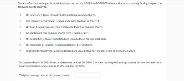 Tamarisk Corporation began its latest fiscal year on January 1, 2023, with 550,000 common shares outstanding. During the year, the
following events occurred:
.
.
.
On February 1, Tamarisk sold 14,200 additional common shares.
The company declared and issued a 25% stock dividend on March 1.
On June 1, Tamarisk repurchased and cancelled 3,550 common shares.
An additional 5,100 common shares were issued on July 1.
On September 1. Tamarisk declared and issued a three-for-one stock split.
On December 1. Tamarisk issued an additional 14,700 shares.
Following the fiscal year, Tamarisk declared and issued a two-for-one stock split on February 1, 2024.
The company issued its 2023 financial statements on April 30, 2024. Calculate the weighted average number of common shares that
Tamarisk should use for calculating its EPS numbers for 2023,
Weighted average number of common shares