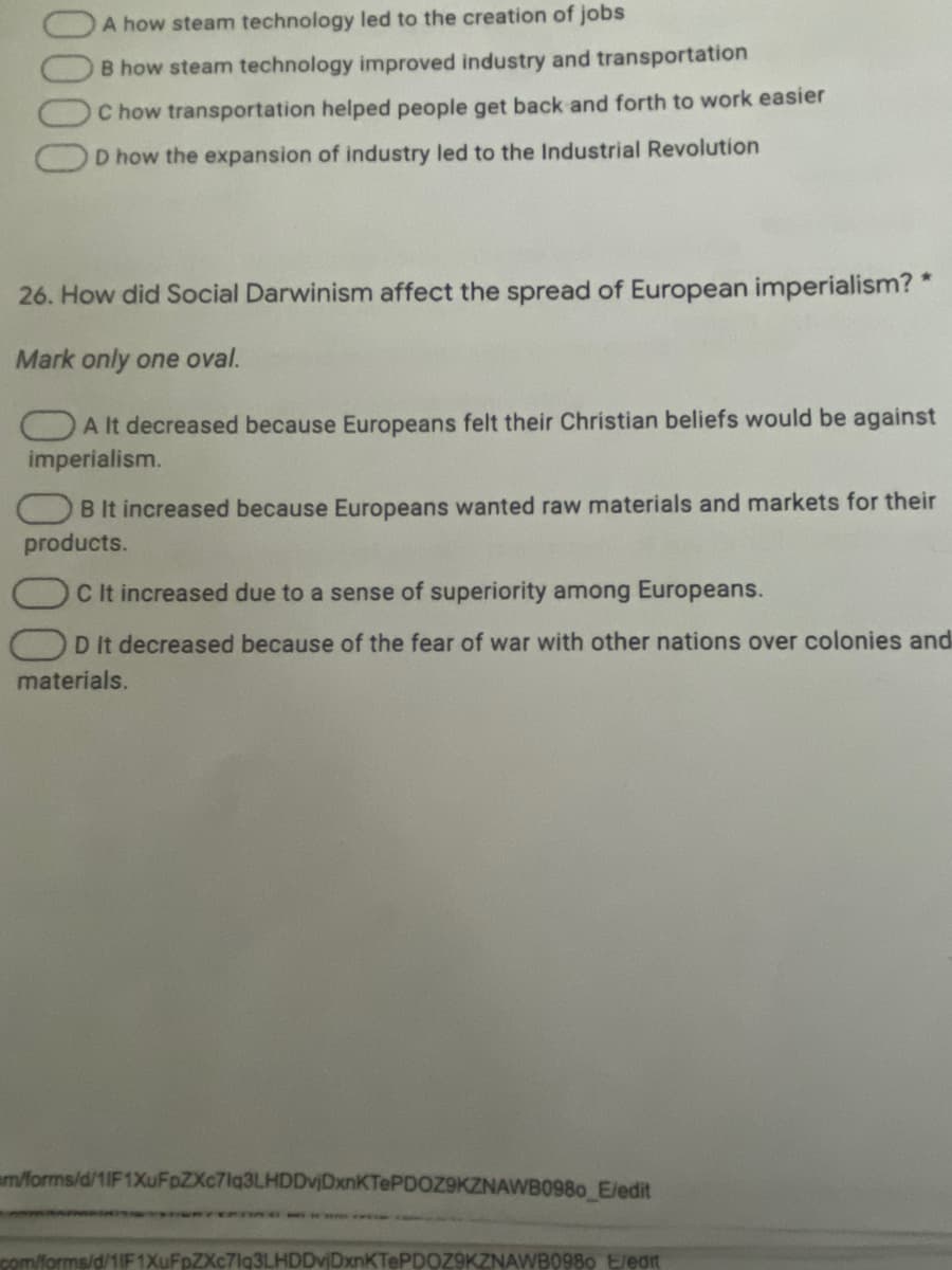 A how steam technology led to the creation of jobs
B how steam technology improved industry and transportation
C how transportation helped people get back and forth to work easier
D how the expansion of industry led to the Industrial Revolution
26. How did Social Darwinism affect the spread of European imperialism? *
Mark only one oval.
OA It decreased because Europeans felt their Christian beliefs would be against
imperialism.
B It increased because Europeans wanted raw materials and markets for their
products.
C It increased due to a sense of superiority among Europeans.
D It decreased because of the fear of war with other nations over colonies and
materials.
m/forms/d/1IF 1XuFpZXc7lq3LHDDvjDxnKTePDOZ9KZNAWB0980 E/edit
com/forms/d/1IF1XuFpZXc7lg3LHDDvjDxnKTePDOZ9KZNAWB0980 E/eant
