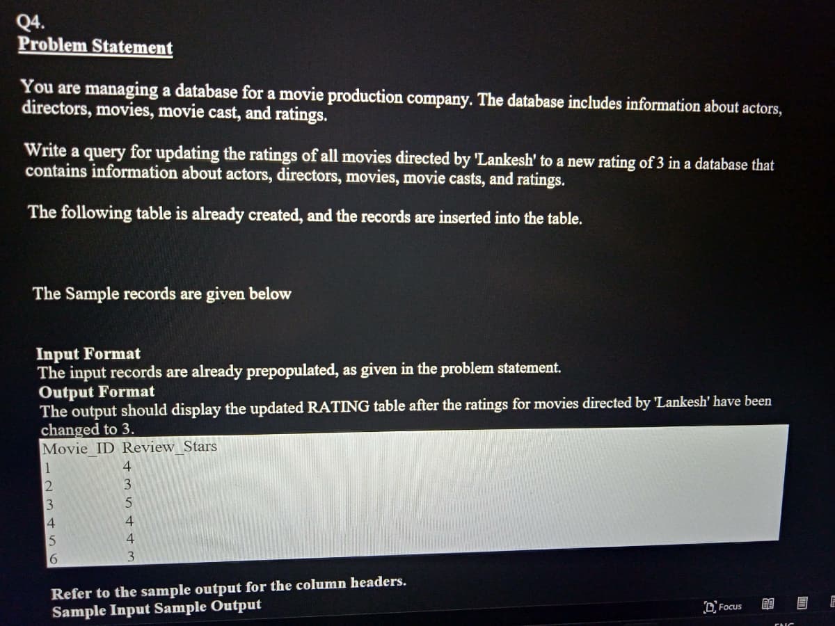 Q4.
Problem Statement
You are managing a database for a movie production company. The database includes information about actors,
directors, movies, movie cast, and ratings.
Write a query for updating the ratings of all movies directed by 'Lankesh' to a new rating of 3 in a database that
contains information about actors, directors, movies, movie casts, and ratings.
The following table is already created, and the records are inserted into the table.
The Sample records are given below
Input Format
The input records are already prepopulated, as given in the problem statement.
Output Format
The output should display the updated RATING table after the ratings for movies directed by 'Lankesh' have been
changed to 3.
Movie ID Review Stars
1
4
2345
3
4
6
4
3
Refer to the sample output for the column headers.
Sample Input Sample Output
DFocus
BE