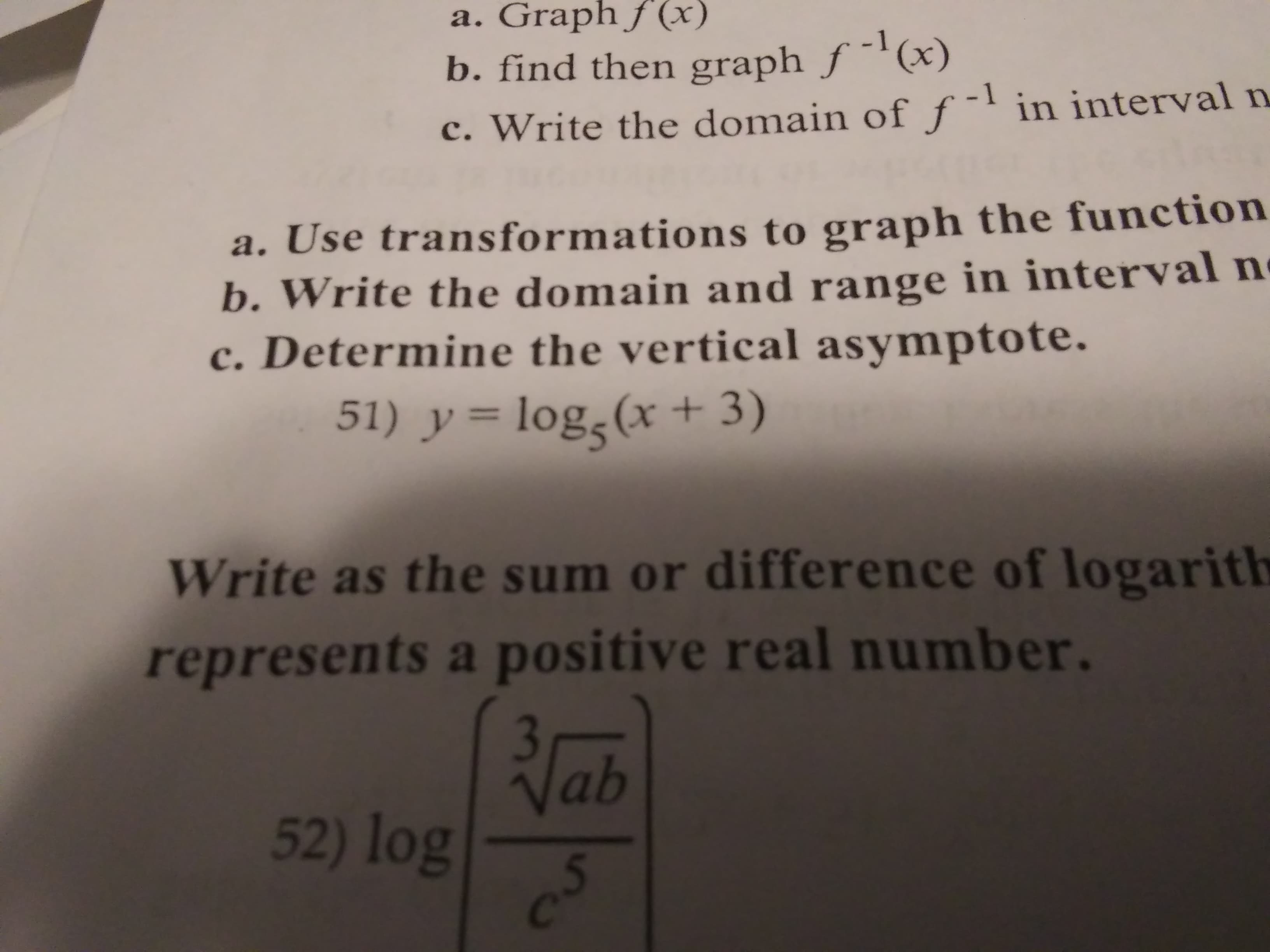 a. Graph f (x)
b. find then graph ƒ -'(x)
c. Write the domain of ƒ¯' in interval n
a. Use transformations to graph the function
b. Write the domain and in interval ne
c. Determine the vertical asymptote.
range
51) y = log,(x + 3)
Write as the sum or difference of logarith
represents a positive real number.
Vab
52) log
Cc
