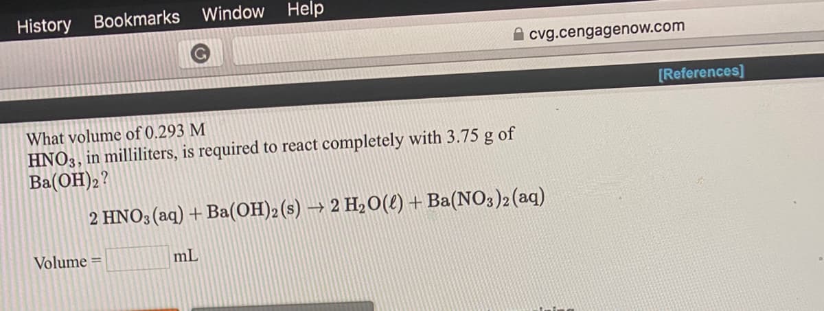 What volume of 0.293 M
HNO3, in milliliters, is required to react completely with 3.75 g of
Ba(OH)2?
2 HNO3 (aq) + Ba(OH)2(s) → 2 H20(e) + Ba(NO3)2(aq)
Volume =
mL
