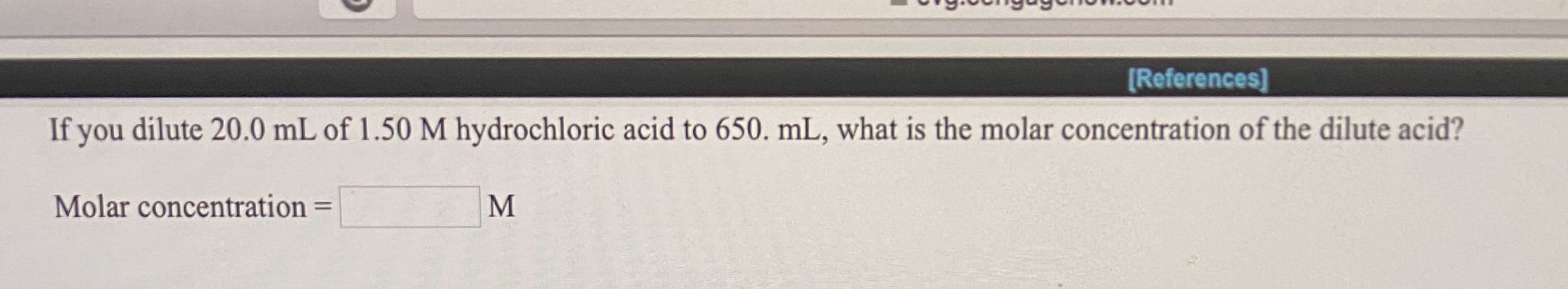 If you dilute 20.0 mL of 1.50 M hydrochloric acid to 650. mL, what is the molar concentration of the dilute acid?
Molar concentration
%3D
