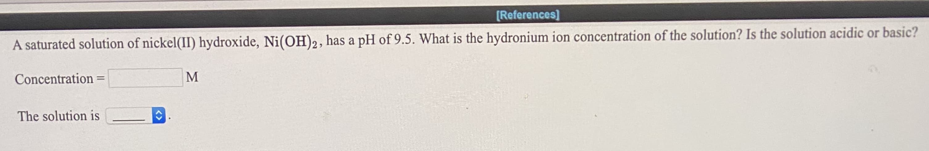 A saturated solution of nickel(II) hydroxide, Ni(OH)2, has a pH of 9.5. What is the hydronium ion concentration of the solution? Is the solution acidic or basic?
Concentration =
M
The solution is
<>
