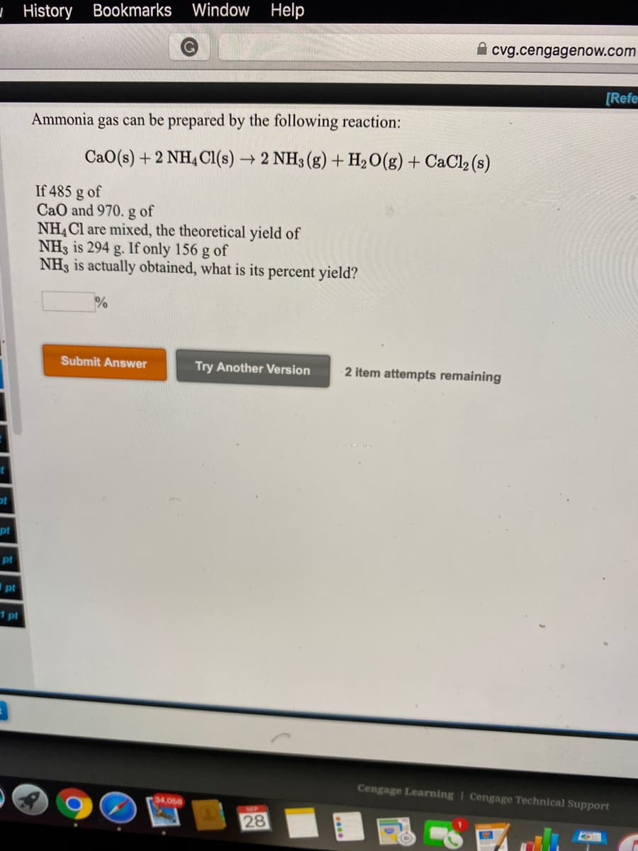 CaO(s) + 2 NH, Cl(s) → 2 NH3 (g) + H2O(g) + CaCl2 (s)
If 485 g of
CaO and 970. g of
NH, Cl are mixed, the theoretical yield of
NH3 is 294 g. If only 156 g of
NH3 is actually obtained, what is its percent yield?
