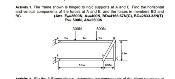 Activity 1. The frame shown is hinged to rigid supports at A and E. Find the horizontal
and vertical components of the forces at A and E, and the forces in members BD and
BC.
(Ans. Ex=2500N, Av=400N, BD=4166.67N(C), BC=2833.33N(T)
500N, Ah=2500N
300N
600N
2m
2m
5.1m
0.90m
Activity 2 For the A.Erame chown dotermine the components of th e hinge reactions at
