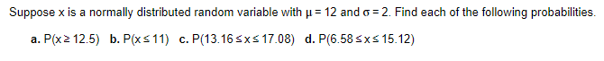 Suppose x is a normally distributed random variable with μ = 12 and o=2. Find each of the following probabilities.
a. P(x2 12.5) b. P(x≤11) c. P(13.16 ≤x≤ 17.08) d. P(6.58 ≤x≤ 15.12)