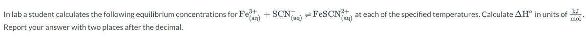 In lab a student calculates the following equilibrium concentrations for Fe³+
(aq)
Report your answer with two places after the decimal.
+SCN7
(aq)
2
FeSCN²+ at each of the specified temperatures. Calculate AH° in units of
(aq)
kJ
mol