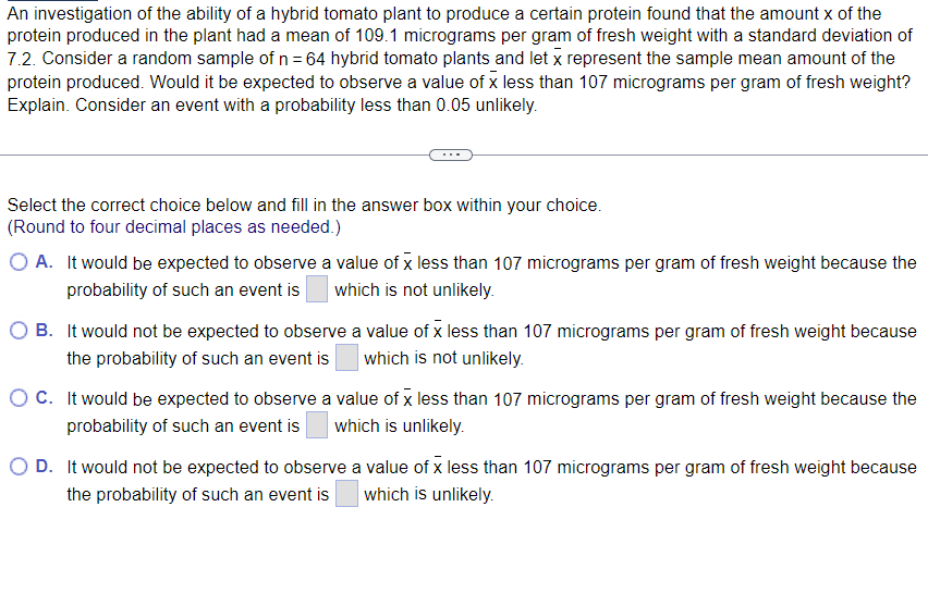 An investigation of the ability of a hybrid tomato plant to produce a certain protein found that the amount x of the
protein produced in the plant had a mean of 109.1 micrograms per gram of fresh weight with a standard deviation of
7.2. Consider a random sample of n = 64 hybrid tomato plants and let x represent the sample mean amount of the
protein produced. Would it be expected to observe a value of x less than 107 micrograms per gram of fresh weight?
Explain. Consider an event with a probability less than 0.05 unlikely.
Select the correct choice below and fill in the answer box within your choice.
(Round to four decimal places as needed.)
O A. It would be expected to observe a value of x less than 107 micrograms per gram of fresh weight because the
probability of such an event is which is not unlikely.
OB. It would not be expected to observe a value of x less than 107 micrograms per gram of fresh weight because
the probability of such an event is which is not unlikely.
OC. It would be expected to observe a value of x less than 107 micrograms per gram of fresh weight because the
probability of such an event is which is unlikely.
O D. It would not be expected to observe a value of x less than 107 micrograms per gram of fresh weight because
the probability of such an event is which is unlikely.