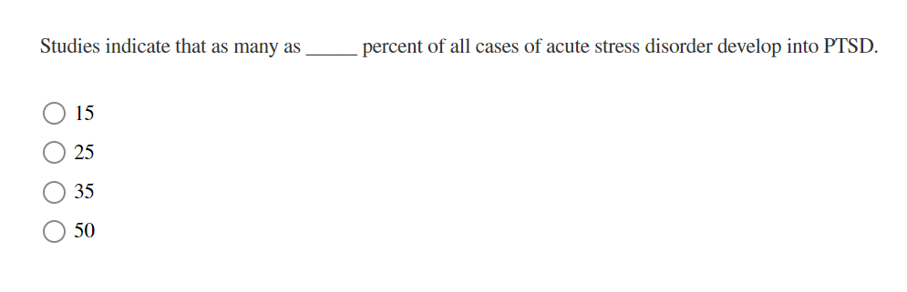 Studies indicate that as many as
15
25
35
50
percent of all cases of acute stress disorder develop into PTSD.