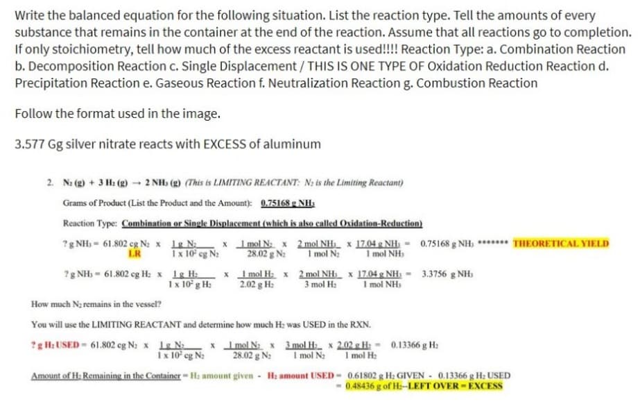 Write the balanced equation for the following situation. List the reaction type. Tell the amounts of every
substance that remains in the container at the end of the reaction. Assume that all reactions go to completion.
If only stoichiometry, tell how much of the excess reactant is used!!!! Reaction Type: a. Combination Reaction
b. Decomposition Reaction c. Single Displacement / THIS IS ONE TYPE OF Oxidation Reduction Reaction d.
Precipitation Reaction e. Gaseous Reaction f. Neutralization Reaction g. Combustion Reaction
Follow the format used in the image.
3.577 Gg silver nitrate reacts with EXCESS of aluminum
2. N₂(g) + 3 H₂(g) → 2 NH (g) (This is LIMITING REACTANT: N is the Limiting Reactant)
Grams of Product (List the Product and the Amount): 0.75168 g NH3
Reaction Type: Combination or Single Displacement (which is also called Oxidation-Reduction)
?g NH, 61.802 cg N₂ x 1g N₂
LR
1 x 10² cg N₂
? g NH3 = 61.802 cg H: x 1g H₂
1 x 10² g H₂
x
x
1 mol N₂ x
28.02 g N₂
1 mol H₂ x
2.02 g H₂
2 mol NH₂ x 17.04 g NH: 0.75168 g NH; THEORETICAL YIELD
1 mol N₂
I mol NH:
2 mol NH3 x 17.04 g NH;= 3.3756 g NH;
3 mol H₂ 1 mol NHS
How much N₂ remains in the vessel?
You will use the LIMITING REACTANT and determine how much H₂ was USED in the RXN.
x 2.02 g H: -
1 mol H₂
?g H₂ USED - 61.802 eg N₂ x 1g N₂ x 1 mol N₂ x 3 mol H₂
1 x 10² cg N₂ 28.02 g N₂ 1 mol N₂
Amount of H: Remaining in the Container-H: amount given - H: amount USED
0.13366 g H₂
0.61802 g H: GIVEN - 0.13366 g H₂ USED
-0.48436 g of H:--LEFT OVER-EXCESS
