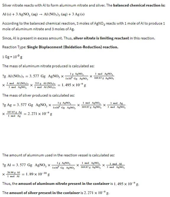 Silver nitrate reacts with Al to form aluminum nitrate and silver. The balanced chemical reaction is:
Al(s) + 3 AgNO, (aq) AI (NO3)3 (aq) + 3 Ag (s)
According to the balanced chemical reaction, 3 moles of AgNO3 reacts with 1 mole of Al to produce 1
mole of aluminum nitrate and 3 moles of Ag.
Since, Al is present in excess amount. Thus, silver nitrate is limiting reactant in this reaction.
Reaction Type: Single Displacement (Oxidation-Reduction) reaction.
1 Gg = 10⁹ g
The mass of aluminum nitrate produced is calculated as:
1g AgNO3
1x10 Gg AgNO3
= 1.495 x 10-⁹ g
2g AI (NO3)3 = 3.577 Gg AgNO, X
X
1 mol Al (NO₂)
3 mol AgNO,
The mass of silver produced is calculated as:
Ig AgNO,
1x10 Gg AgNO3
X
2g Ag = 3.577 Gg AgNO, x
213 g AI (NO3)3
1 mol Al (NO3)3
107.87 g Ag
1 mol Ag
X
= 2.271 x 10⁹ g
2g Al = 3.577 Gg AgNO, x-
1.89 × 10-¹0 g
X
1 mol AgNO3
169.87 g AgNO,
The amount of aluminum used in the reaction vessel is calculated as:
Ig AgNO3
1x10 Gg AgNO,
1 mol AgNO,
1 mol Al
X
169.87 g AgNO, 3 mol AgNO3
1 mol AgNO3
3 mol Ag
X
169.87 g AgNO, 3 mol AgNO3
26.98 g Al
1 mol Al
Thus, the amount of aluminum nitrate present in the container is 1.495 x 10-⁹ g.
The amount of silver present in the container is 2.271 x 10-⁹ g.