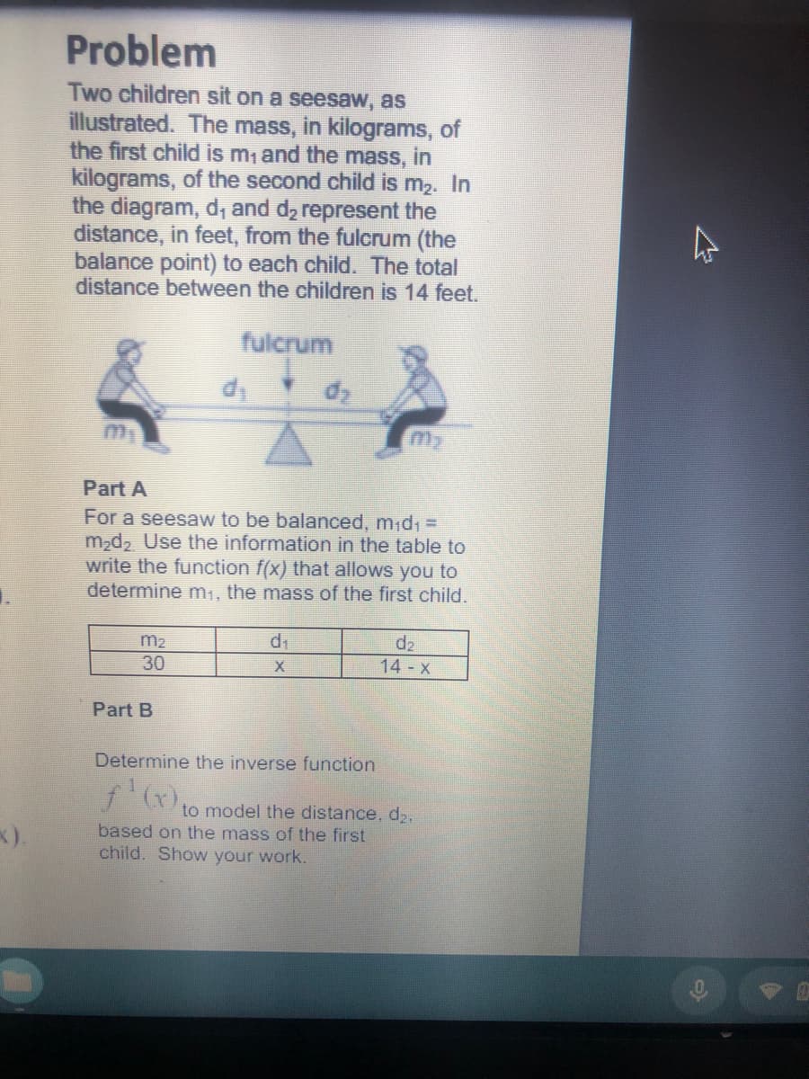 Problem
Two children sit on a seesaw, as
illustrated. The mass, in kilograms, of
the first child is m,and the mass, in
kilograms, of the second child is m2. In
the diagram, d, and d2 represent the
distance, in feet, from the fulcrum (the
balance point) to each child. The total
distance between the children is 14 feet.
fulcrum
Part A
For a seesaw to be balanced, m;d1 =
m2d2 Use the information in the table to
write the function f(x) that allows you to
determine m1, the mass of the first child.
m2
di
d2
14 x
30
Part B
Determine the inverse function
to model the distance, d2.
x).
based on the mass of the first
child. Show your work.
