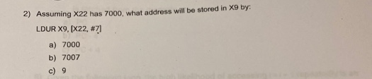 2) Assuming X22 has 7000, what address will be stored in X9 by:
LDUR X9, [X22, #7]
a) 7000
b) 7007
c) 9
