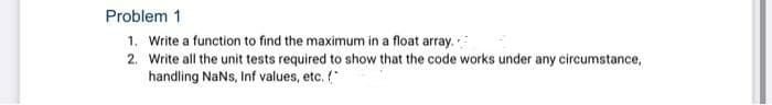 Problem 1
1. Write a function to find the maximum in a float array.
2. Write all the unit tests required to show that the code works under any circumstance,
handling NaNs, Inf values, etc.
