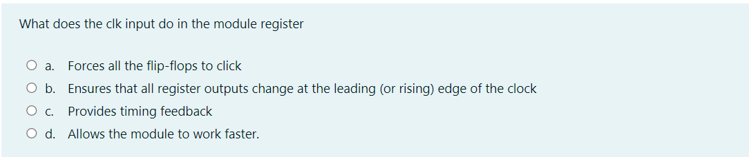 What does the clk input do in the module register
O a.
Forces all the flip-flops to click
O b. Ensures that all register outputs change at the leading (or rising) edge of the clock
Ос.
Provides timing feedback
O d. Allows the module to work faster.
