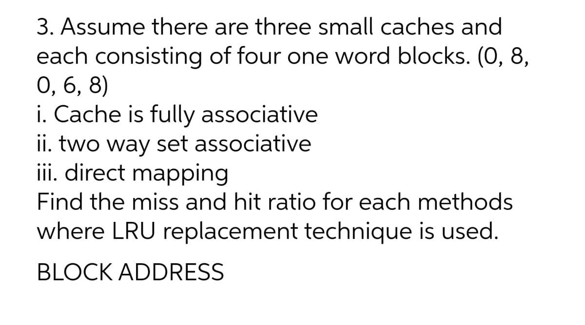 3. Assume there are three small caches and
each consisting of four one word blocks. (0, 8,
0, 6, 8)
i. Cache is fully associative
ii. two way set associative
iii. direct mapping
Find the miss and hit ratio for each methods
where LRU replacement technique is used.
BLOCK ADDRESS
