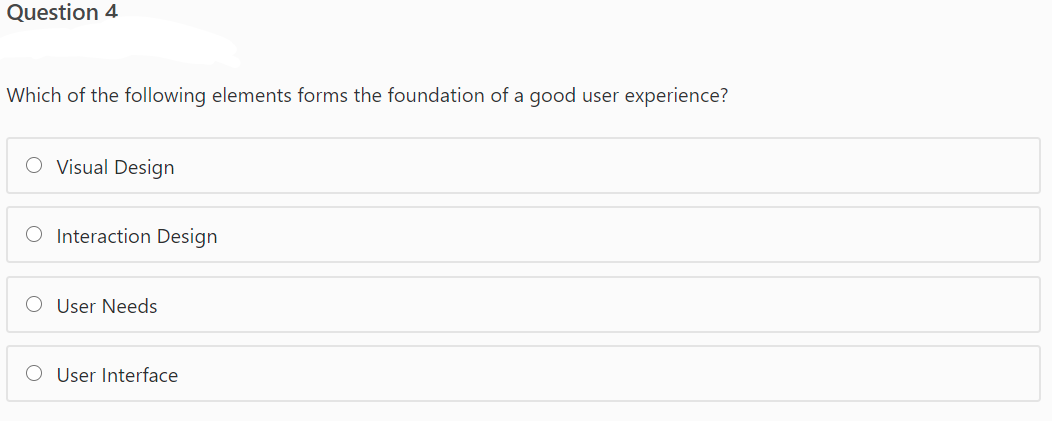 Question 4
Which of the following elements forms the foundation of a good user experience?
O Visual Design
O Interaction Design
O User Needs
O User Interface
