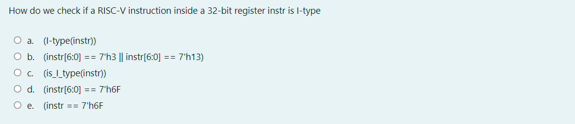 How do we check if a RISC-V instruction inside a 32-bit register instr is l-type
O a. (I-type(instr))
O b. (instr[6:0] == 7'h3 || instr[6:0]
== 7'h13)
O c. (is_l_type(instr))
O d. (instr[6:0] == 7'h6F
O e. (instr == 7'h6F
