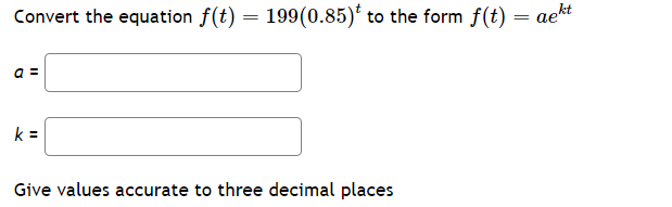 Convert the equation f(t) = 199(0.85) to the form f(t) = aekt
a =
k=
Give values accurate to three decimal places