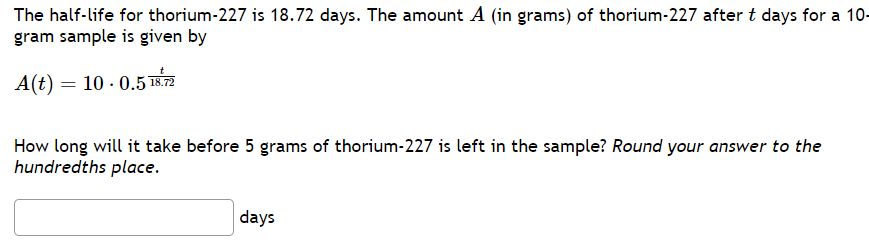 The half-life for thorium-227 is 18.72 days. The amount A (in grams) of thorium-227 after t days for a 10-
gram sample is given by
A(t) = 10.0.5 18.72
How long will it take before 5 grams of thorium-227 is left in the sample? Round your answer to the
hundredths place.
days